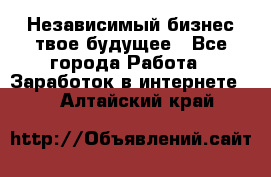 Независимый бизнес-твое будущее - Все города Работа » Заработок в интернете   . Алтайский край